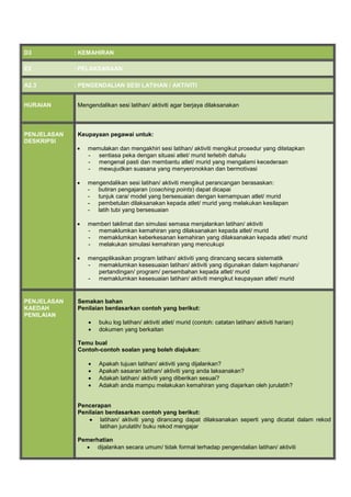 D3 : KEMAHIRAN
E2 : PELAKSANAAN
A2.3 : PENGENDALIAN SESI LATIHAN / AKTIVITI
HURAIAN Mengendalikan sesi latihan/ aktiviti agar berjaya dilaksanakan
PENJELASAN
DESKRIPSI
Keupayaan pegawai untuk:
 memulakan dan mengakhiri sesi latihan/ aktiviti mengikut prosedur yang ditetapkan
- sentiasa peka dengan situasi atlet/ murid terlebih dahulu
- mengenal pasti dan membantu atlet/ murid yang mengalami kecederaan
- mewujudkan suasana yang menyeronokkan dan bermotivasi
 mengendalikan sesi latihan/ aktiviti mengikut perancangan berasaskan:
- butiran pengajaran (coaching points) dapat dicapai
- tunjuk cara/ model yang bersesuaian dengan kemampuan atlet/ murid
- pembetulan dilaksanakan kepada atlet/ murid yang melakukan kesilapan
- latih tubi yang bersesuaian
 memberi taklimat dan simulasi semasa menjalankan latihan/ aktiviti
- memaklumkan kemahiran yang dilaksanakan kepada atlet/ murid
- memaklumkan keberkesanan kemahiran yang dilaksanakan kepada atlet/ murid
- melakukan simulasi kemahiran yang mencukupi
 mengaplikasikan program latihan/ aktiviti yang dirancang secara sistematik
- memaklumkan kesesuaian latihan/ aktiviti yang digunakan dalam kejohanan/
pertandingan/ program/ persembahan kepada atlet/ murid
- memaklumkan kesesuaian latihan/ aktiviti mengikut keupayaan atlet/ murid
PENJELASAN
KAEDAH
PENILAIAN
Semakan bahan
Penilaian berdasarkan contoh yang berikut:
 buku log latihan/ aktiviti atlet/ murid (contoh: catatan latihan/ aktiviti harian)
 dokumen yang berkaitan
Temu bual
Contoh-contoh soalan yang boleh diajukan:
 Apakah tujuan latihan/ aktiviti yang dijalankan?
 Apakah sasaran latihan/ aktiviti yang anda laksanakan?
 Adakah latihan/ aktiviti yang diberikan sesuai?
 Adakah anda mampu melakukan kemahiran yang diajarkan oleh jurulatih?
Pencerapan
Penilaian berdasarkan contoh yang berikut:
 latihan/ aktiviti yang dirancang dapat dilaksanakan seperti yang dicatat dalam rekod
latihan jurulatih/ buku rekod mengajar
Pemerhatian
 dijalankan secara umum/ tidak formal terhadap pengendalian latihan/ aktiviti
 