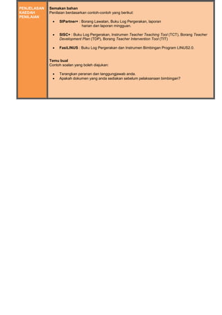 PENJELASAN
KAEDAH
PENILAIAN
Semakan bahan
Penilaian berdasarkan contoh-contoh yang berikut:
 SIPartner+ : Borang Lawatan, Buku Log Pergerakan, laporan
harian dan laporan mingguan.
 SISC+ : Buku Log Pergerakan, Instrumen Teacher Teaching Tool (TCT), Borang Teacher
Development Plan (TDP), Borang Teacher Intervention Tool (TIT)
 FasiLINUS : Buku Log Pergerakan dan Instrumen Bimbingan Program LINUS2.0.
Temu bual
Contoh soalan yang boleh diajukan:
 Terangkan peranan dan tanggungjawab anda.
 Apakah dokumen yang anda sediakan sebelum pelaksanaan bimbingan?
 