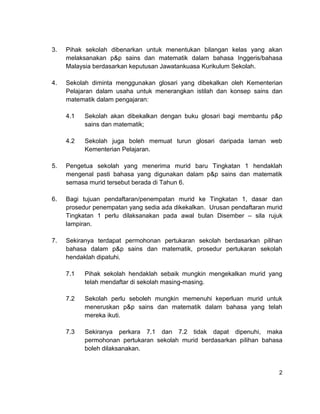 3.   Pihak sekolah dibenarkan untuk menentukan bilangan kelas yang akan
     melaksanakan p&p sains dan matematik dalam bahasa Inggeris/bahasa
     Malaysia berdasarkan keputusan Jawatankuasa Kurikulum Sekolah.

4.   Sekolah diminta menggunakan glosari yang dibekalkan oleh Kementerian
     Pelajaran dalam usaha untuk menerangkan istilah dan konsep sains dan
     matematik dalam pengajaran:

     4.1   Sekolah akan dibekalkan dengan buku glosari bagi membantu p&p
           sains dan matematik;

     4.2   Sekolah juga boleh memuat turun glosari daripada laman web
           Kementerian Pelajaran.

5.   Pengetua sekolah yang menerima murid baru Tingkatan 1 hendaklah
     mengenal pasti bahasa yang digunakan dalam p&p sains dan matematik
     semasa murid tersebut berada di Tahun 6.

6.   Bagi tujuan pendaftaran/penempatan murid ke Tingkatan 1, dasar dan
     prosedur penempatan yang sedia ada dikekalkan. Urusan pendaftaran murid
     Tingkatan 1 perlu dilaksanakan pada awal bulan Disember – sila rujuk
     lampiran.

7.   Sekiranya terdapat permohonan pertukaran sekolah berdasarkan pilihan
     bahasa dalam p&p sains dan matematik, prosedur pertukaran sekolah
     hendaklah dipatuhi.

     7.1   Pihak sekolah hendaklah sebaik mungkin mengekalkan murid yang
           telah mendaftar di sekolah masing-masing.

     7.2   Sekolah perlu seboleh mungkin memenuhi keperluan murid untuk
           meneruskan p&p sains dan matematik dalam bahasa yang telah
           mereka ikuti.

     7.3   Sekiranya perkara 7.1 dan 7.2 tidak dapat dipenuhi, maka
           permohonan pertukaran sekolah murid berdasarkan pilihan bahasa
           boleh dilaksanakan.


                                                                          2
 