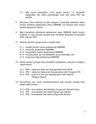 7.4     Bagi tujuan perpindahan murid seperti perkara 7.3, hendaklah
             disegerakan dan diberi pertimbangan khas oleh pihak PPD dan
             sekolah.

8.   Sekiranya timbul sebarang isu atau keraguan di peringkat pelaksana dalam
     tempoh peralihan pelaksanaan Dasar MBMMBI, hal tersebut perlu dirujuk
     kepada pengurusan atasan.

9.   Bagi memastikan kelancaran pelaksanaan dasar MBMMBI dalam tempoh
     peralihan ini, satu pasukan petugas khas hendaklah ditubuhkan di peringkat
     KPM, JPN dan PPD.

9.1 Peranan pasukan petugas khas ini adalah untuk:

     9.1.1   menjadi sumber rujukan pelaksanaan MBMMBI;
     9.1.2   memantau pelaksanaan MBMMBI;
     9.1.3   menyediakan laporan pelaksanaan MBMMBI;
     9.1.4   menyelaraskan dan menyelesaikan isu-isu berbangkit; dan
     9.1.5   mengumpul data pelaksanaan MBMMBI.

9.2 Setiap pasukan petugas khas hendaklah mengadakan mesyuarat mingguan
    seperti berikut:

     9.2.1 KPM – setiap hari Rabu dan dipengerusikan oleh KPPM
     9.2.2 JPN – setiap hari Selasa dan dipengerusikan oleh Pengarah JPN
     9.2.3 PPD – setiap hari Isnin dan dipengerusikan oleh Pegawai
                 Pelajaran Daerah

9.3 Keurusetiaan dan urusan pendokumentasian bagi pasukan petugas khas
    adalah seperti berikut:

     9.3.1 KPM – diurusetiakan oleh Bahagian Pengurusan Sekolah Harian
     9.3.2 JPN – diurusetiakan oleh Sektor Pengurusan Sekolah
     9.3.3 PPD – diurusetiakan oleh Sektor Pengurusan Sekolah




                                                                             3
 