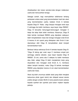direalisasikan dan bukan semata-mata dengan melakukan
usaha dan mencurahkan tenaga.
Sebagai contoh, bagi memudahkan kefahaman tentang
perbezaan antara akad yang berorientasikan hasil dan akad
yang berorientasikan usaha, katakan Encik A berkata
kepada Cikgu B: ”Kalau cikgu berjaya mengajar anak saya
C sehingga dia boleh membaca, saya bayar cikgu RM500”.
Cikgu B berusaha bersungguh-bersungguh mengajar C
tetapi dia tetap tidak boleh membaca. Kesannya, Cikgu B
tidak berhak mendapat RM500 yang dijanjikan walaupun
telah menghabiskan masa dan tenaga mengajar anak Encik
A kerana di sini syarat yang ditetapkan oleh Encik A dan
dipersetujui oleh Cikgu B menyebabkan akad menjadi
berorientasikan hasil.
Berbeza halnya sekiranya Encik A berkata kepada Cikgu B:
”Cikgu B tolong ajar anak saya C membaca empat jam
seminggu selama sebulan, saya bayar kepada Cikgu B
RM500”. Di sini, sama ada C selepas itu boleh membaca
atau tidak, selagi Cikgu B telah menjalankan kerja yang
disyaratkan iaitu mengajar anak Encik A, C, membaca
dalam tempoh tersebut, maka Cikgu B berhak mendapat
RM500 yang dijanjikan kerana di sini akad berorientasikan
usaha dan masa.
Akad al-ju’alah umumnya adalah akad yang tidak mengikat
kedua-dua pihak (gyair lazim) dan didapati sesuai secara
praktis dengan amalan MLM di mana peserta bukan pekerja
kepada syarikat dan syarikat pula bukan majikan kepada
pekerja.

11

 