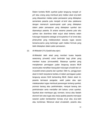 Dalam konteks MLM, syarikat jualan langsung menjadi alja’il atau orang yang membuat janji melalui akad al-ju’alah
yang ditawarkan melalui pelan pemasaran yang ditetapkan
sementara peserta pula menjadi al-’amil atau pelaksana
dengan memenuhi syarat-syarat upah yang ditetapkan
dalam pelan pemasaran yang ditetapkan syarikat dan
dipersetujui peserta. Di antara sesama peserta pula iaitu
uplines dan downlines tidak wujud akad tertentu selain
hubungan kerjasama sebagai al-musytarikun fi al-’amal atau
pihak-pihak yang melaksanakan sesuatu tugas secara
bersama-sama yang berkongsi upah melalui formula yang
telah ditetapkan dalam pelan pemasaran.
(ii)

Al-Wakalah )‫((الوكالة‬wakil atau ejen)
Al-Wakalah ialah akad yang memberi kuasa kepada
seseorang (al-wakil) untuk bertindak bagi pihak yang
memberi kuasa (al-muwakkil). Biasanya syarikat yang
menjalankan perniagaan jualan langsung secara MLM
secara jelas menafikan kewujudan hubungan al-wakil dan almuwakkil antara peserta dan syarikat. Oleh itu, penggunaan
akad ini lebih berpotensi berlaku di dalam perniagaan jualan
langsung secara SLM berbanding MLM. Dalam akad ini,
peserta

termasuk

pengedar,

wakil

jualan

atau

ejen

melaksanakan tugas membuat penerangan tentang syarikat,
promosi barang atau perkhidmatan, menjual barang dan
perkhidmatan serta mendaftar ahli baharu untuk syarikat.
Syarikat akan membayar gaji, komisen, bonus atau faedah
ekonomi lain atas tugas atau kerja apabila peserta mencapai
sasaran jualan berdasarkan konsep al-ujr atau al-ju`alah
atau kombinasi. Menerusi akad al-wakalah, peserta atau
12

 