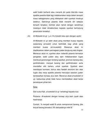 wakil boleh berhenti atau menarik diri pada bila-bila masa
apabila peserta tidak lagi melaksanakan kerja dalam tempoh
masa sebagaimana yang ditetapkan oleh syarikat misalnya
setahun. Sekiranya peserta tidak menarik diri selepas
tempoh tersebut, kontrak akan tamat dengan sendirinya
meskipun tidak dimaklumkan kepada syarikat berhubung
penamatan tersebut.
(iii)

Al-Wakalah bi ujr )‫((الوكالة بأجر‬wakil atau ejen dengan upah)
Al-Wakalah bi ujr ialah akad yang memberi kuasa kepada
seseorang (al-wakil) untuk bertindak bagi pihak yang
memberi

kuasa

(al-muwakkil).

Biasanya

akad

ini

diaplikasikan dalam perniagaan jualan langsung satu tingkat.
Menerusi akad ini, syarikat akan melantik peserta termasuk
pengedar, wakil jualan atau ejen melaksanakan tugas
membuat penerangan tentang syarikat, promosi barang atau
perkhidmatan, menjual barang dan perkhidmatan serta
mendaftar ahli baharu untuk syarikat. Syarikat akan
membayar komisen, bonus atau faedah ekonomi lain atas
tugas atau kerja apabila peserta mencapai sasaran jualan
berdasarkan konsep al-ju`alah. Menerusi akad al-wakalah bi
ujr, kedua-dua pihak tidak harus membatalkan akad tanpa
persetujuan pihak lain.
Nota:
Dari sudut fiqh, al-wakalah bi ujr terbahagi kepada dua:
Pertama: Al-wakalah dengan konsep al-ju`alah (upah atas
hasil kerja)
Contoh: “A menjadi wakil B untuk mempromosi barang, jika
terjual barang tersebut, 5% daripadanya milik B.”
13

 