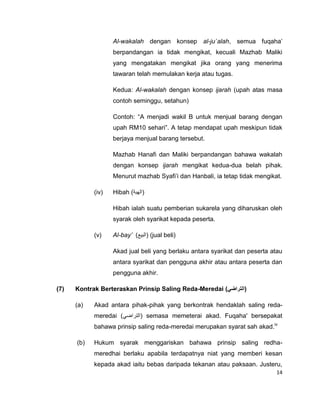 Al-wakalah dengan konsep al-ju`alah, semua fuqaha‟
berpandangan ia tidak mengikat, kecuali Mazhab Maliki
yang mengatakan mengikat jika orang yang menerima
tawaran telah memulakan kerja atau tugas.
Kedua: Al-wakalah dengan konsep ijarah (upah atas masa
contoh seminggu, setahun)
Contoh: “A menjadi wakil B untuk menjual barang dengan
upah RM10 sehari”. A tetap mendapat upah meskipun tidak
berjaya menjual barang tersebut.
Mazhab Hanafi dan Maliki berpandangan bahawa wakalah
dengan konsep ijarah mengikat kedua-dua belah pihak.
Menurut mazhab Syafi‟i dan Hanbali, ia tetap tidak mengikat.
(iv)

Hibah )‫(الهبة‬
Hibah ialah suatu pemberian sukarela yang diharuskan oleh
syarak oleh syarikat kepada peserta.

(v)

Al-bay’ )‫( (البيع‬jual beli)
Akad jual beli yang berlaku antara syarikat dan peserta atau
antara syarikat dan pengguna akhir atau antara peserta dan
pengguna akhir.

(7)

Kontrak Berteraskan Prinsip Saling Reda-Meredai (‫(التراضي‬
(a)

Akad antara pihak-pihak yang berkontrak hendaklah saling redameredai (‫ (التراضي‬semasa memeterai akad. Fuqaha' bersepakat
bahawa prinsip saling reda-meredai merupakan syarat sah akad.iv

(b)

Hukum syarak menggariskan bahawa prinsip saling redhameredhai berlaku apabila terdapatnya niat yang memberi kesan
kepada akad iaitu bebas daripada tekanan atau paksaan. Justeru,
14

 
