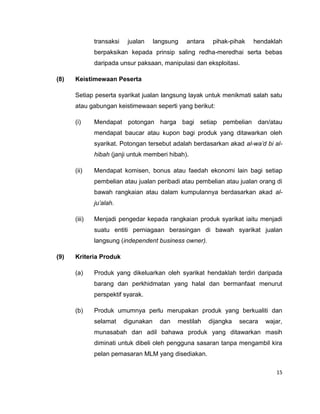 transaksi

jualan

langsung

antara

pihak-pihak

hendaklah

berpaksikan kepada prinsip saling redha-meredhai serta bebas
daripada unsur paksaan, manipulasi dan eksploitasi.
(8)

Keistimewaan Peserta
Setiap peserta syarikat jualan langsung layak untuk menikmati salah satu
atau gabungan keistimewaan seperti yang berikut:
(i)

Mendapat potongan harga bagi setiap pembelian dan/atau
mendapat baucar atau kupon bagi produk yang ditawarkan oleh
syarikat. Potongan tersebut adalah berdasarkan akad al-wa’d bi alhibah (janji untuk memberi hibah).

(ii)

Mendapat komisen, bonus atau faedah ekonomi lain bagi setiap
pembelian atau jualan peribadi atau pembelian atau jualan orang di
bawah rangkaian atau dalam kumpulannya berdasarkan akad alju’alah.

(iii)

Menjadi pengedar kepada rangkaian produk syarikat iaitu menjadi
suatu entiti perniagaan berasingan di bawah syarikat jualan
langsung (independent business owner).

(9)

Kriteria Produk
(a)

Produk yang dikeluarkan oleh syarikat hendaklah terdiri daripada
barang dan perkhidmatan yang halal dan bermanfaat menurut
perspektif syarak.

(b)

Produk umumnya perlu merupakan produk yang berkualiti dan
selamat

digunakan

dan

mestilah

dijangka

secara

wajar,

munasabah dan adil bahawa produk yang ditawarkan masih
diminati untuk dibeli oleh pengguna sasaran tanpa mengambil kira
pelan pemasaran MLM yang disediakan.
15

 