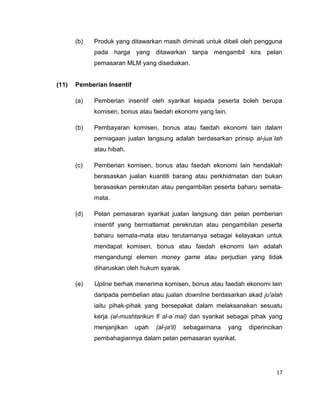 (b)

Produk yang ditawarkan masih diminati untuk dibeli oleh pengguna
pada harga yang ditawarkan tanpa mengambil kira pelan
pemasaran MLM yang disediakan.

(11)

Pemberian Insentif
(a)

Pemberian insentif oleh syarikat kepada peserta boleh berupa
komisen, bonus atau faedah ekonomi yang lain.

(b)

Pembayaran komisen, bonus atau faedah ekonomi lain dalam
perniagaan jualan langsung adalah berdasarkan prinsip al-jua`lah
atau hibah.

(c)

Pemberian komisen, bonus atau faedah ekonomi lain hendaklah
berasaskan jualan kuantiti barang atau perkhidmatan dan bukan
berasaskan perekrutan atau pengambilan peserta baharu sematamata.

(d)

Pelan pemasaran syarikat jualan langsung dan pelan pemberian
insentif yang bermatlamat perekrutan atau pengambilan peserta
baharu semata-mata atau terutamanya sebagai kelayakan untuk
mendapat komisen, bonus atau faedah ekonomi lain adalah
mengandungi elemen money game atau perjudian yang tidak
diharuskan oleh hukum syarak.

(e)

Upline berhak menerima komisen, bonus atau faedah ekonomi lain
daripada pembelian atau jualan downline berdasarkan akad ju'alah
iaitu pihak-pihak yang bersepakat dalam melaksanakan sesuatu
kerja (al-mushtarikun fi al-a`mal) dan syarikat sebagai pihak yang
menjanjikan

upah

(al-ja'il)

sebagaimana

yang

diperincikan

pembahagiannya dalam pelan pemasaran syarikat.

17

 