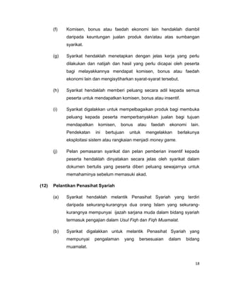 (f)

Komisen, bonus atau faedah ekonomi lain hendaklah diambil
daripada keuntungan jualan produk dan/atau atas sumbangan
syarikat.

(g)

Syarikat hendaklah menetapkan dengan jelas kerja yang perlu
dilakukan dan natijah dan hasil yang perlu dicapai oleh peserta
bagi melayakkannya mendapat komisen, bonus atau faedah
ekonomi lain dan mengisytiharkan syarat-syarat tersebut.

(h)

Syarikat hendaklah memberi peluang secara adil kepada semua
peserta untuk mendapatkan komisen, bonus atau insentif.

(i)

Syarikat digalakkan untuk mempelbagaikan produk bagi membuka
peluang kepada peserta memperbanyakkan jualan bagi tujuan
mendapatkan
Pendekatan

komisen,
ini

bonus

bertujuan

atau

untuk

faedah

ekonomi

mengelakkan

lain.

berlakunya

eksploitasi sistem atau rangkaian menjadi money game.
(j)

Pelan pemasaran syarikat dan pelan pemberian insentif kepada
peserta hendaklah dinyatakan secara jelas oleh syarikat dalam
dokumen bertulis yang peserta diberi peluang sewajarnya untuk
memahaminya sebelum memasuki akad.

(12)

Pelantikan Penasihat Syariah
(a)

Syarikat hendaklah melantik Penasihat Syariah yang terdiri
daripada sekurang-kurangnya dua orang Islam yang sekurangkurangnya mempunyai ijazah sarjana muda dalam bidang syariah
termasuk pengajian dalam Usul Fiqh dan Fiqh Muamalat.

(b)

Syarikat digalakkan untuk melantik Penasihat Syariah yang
mempunyai

pengalaman

yang

bersesuaian

dalam

bidang

muamalat.

18

 