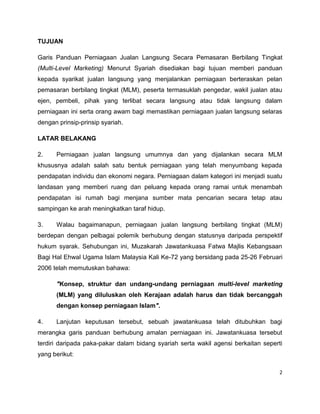 TUJUAN
Garis Panduan Perniagaan Jualan Langsung Secara Pemasaran Berbilang Tingkat
(Multi-Level Marketing) Menurut Syariah disediakan bagi tujuan memberi panduan
kepada syarikat jualan langsung yang menjalankan perniagaan berteraskan pelan
pemasaran berbilang tingkat (MLM), peserta termasuklah pengedar, wakil jualan atau
ejen, pembeli, pihak yang terlibat secara langsung atau tidak langsung dalam
perniagaan ini serta orang awam bagi memastikan perniagaan jualan langsung selaras
dengan prinsip-prinsip syariah.
LATAR BELAKANG
2.

Perniagaan jualan langsung umumnya dan yang dijalankan secara MLM

khususnya adalah salah satu bentuk perniagaan yang telah menyumbang kepada
pendapatan individu dan ekonomi negara. Perniagaan dalam kategori ini menjadi suatu
landasan yang memberi ruang dan peluang kepada orang ramai untuk menambah
pendapatan isi rumah bagi menjana sumber mata pencarian secara tetap atau
sampingan ke arah meningkatkan taraf hidup.
3.

Walau bagaimanapun, perniagaan jualan langsung berbilang tingkat (MLM)

berdepan dengan pelbagai polemik berhubung dengan statusnya daripada perspektif
hukum syarak. Sehubungan ini, Muzakarah Jawatankuasa Fatwa Majlis Kebangsaan
Bagi Hal Ehwal Ugama Islam Malaysia Kali Ke-72 yang bersidang pada 25-26 Februari
2006 telah memutuskan bahawa:
"Konsep, struktur dan undang-undang perniagaan multi-level marketing
(MLM) yang diluluskan oleh Kerajaan adalah harus dan tidak bercanggah
dengan konsep perniagaan Islam".
4.

Lanjutan keputusan tersebut, sebuah jawatankuasa telah ditubuhkan bagi

merangka garis panduan berhubung amalan perniagaan ini. Jawatankuasa tersebut
terdiri daripada paka-pakar dalam bidang syariah serta wakil agensi berkaitan seperti
yang berikut:
2

 