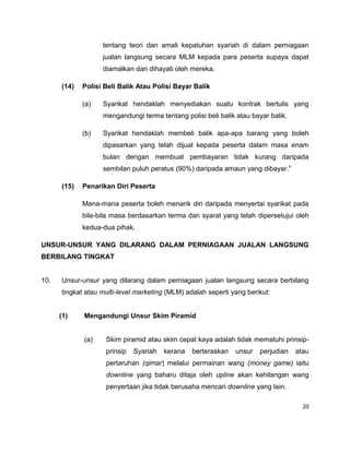 tentang teori dan amali kepatuhan syariah di dalam perniagaan
jualan langsung secara MLM kepada para peserta supaya dapat
diamalkan dan dihayati oleh mereka.
(14)

Polisi Beli Balik Atau Polisi Bayar Balik
(a)

Syarikat hendaklah menyediakan suatu kontrak bertulis yang
mengandungi terma tentang polisi beli balik atau bayar balik.

(b)

Syarikat hendaklah membeli balik apa-apa barang yang boleh
dipasarkan yang telah dijual kepada peserta dalam masa enam
bulan dengan membuat pembayaran tidak kurang daripada
sembilan puluh peratus (90%) daripada amaun yang dibayar.v

(15)

Penarikan Diri Peserta
Mana-mana peserta boleh menarik diri daripada menyertai syarikat pada
bila-bila masa berdasarkan terma dan syarat yang telah dipersetujui oleh
kedua-dua pihak.

UNSUR-UNSUR YANG DILARANG DALAM PERNIAGAAN JUALAN LANGSUNG
BERBILANG TINGKAT

10.

Unsur-unsur yang dilarang dalam perniagaan jualan langsung secara berbilang
tingkat atau multi-level marketing (MLM) adalah seperti yang berikut:

(1)

Mengandungi Unsur Skim Piramid

(a)

Skim piramid atau skim cepat kaya adalah tidak mematuhi prinsipprinsip

Syariah

kerana

berteraskan

unsur

perjudian

atau

pertaruhan (qimar) melalui permainan wang (money game) iaitu
downline yang baharu ditaja oleh upline akan kehilangan wang
penyertaan jika tidak berusaha mencari downline yang lain.
20

 