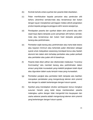 (b)

Kontrak bertulis antara syarikat dan peserta tidak disediakan.

(c)

Pelan memfokuskan kepada pencarian atau perekrutan ahli
baharu (downline) semata-mata atau terutamanya dan bukan
dengan tujuan menjalankan perniagaan melalui aktiviti pergerakan
produk kepada pengguna-pengguna akhir secara sewajarnya.

(d)

Pendapatan peserta dan syarikat dalam skim piramid atau skim
cepat kaya dijana daripada yuran penyertaan ahli baharu sematamata atau terutamanya dan bukan hasil daripada penjualan
barang atau perkhidmatan.

(e)

Pembelian wajib barang atau perkhidmatan atau harta tidak ketara
atau bayaran minimum atau kehendak jualan dikenakan sebagai
syarat untuk melayakkan seseorang mendapat bonus atau faedah
ekonomi lain dalam skim terhadap pembelian atau jualan peribadi
atau pembelian atau jualan ahli di bawahnya.

(f)

Peserta tidak diberi pilihan dan dikehendaki melakukan "inventory
front-loading” iaitu membeli barang atau perkhidmatan dalam
amaun yang tidak munasabah yang melebihi jangkaan boleh dijual
atau digunakan dalam suatu tempoh masa yang munasabah.

(g)

Pembelian pangkat atau pembelian lebih daripada satu keahlian
merupakan pendekatan yang mengandungi elemen skim piramid
dan dengan itu adalah bertentangan dengan hukum syarak.

(h)

Syarikat yang menetapkan struktur pembayaran bonus mengikut
susunan hierarki yang ketat tanpa membenarkan peserta
melangkau upline dengan tidak mengambil kira keupayaan dan
usaha sebenar peserta adalah mengandungi elemen skim piramid
yang bertentangan dengan hukum syarak.

21

 
