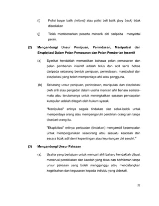 (i)

Polisi bayar balik (refund) atau polisi beli balik (buy back) tidak
disediakan

(j)

Tidak membenarkan peserta menarik diri daripada

menyertai

pelan.
(2)

Mengandungi

Unsur

Penipuan,

Penindasan,

Manipulasi

dan

Eksploitasi Dalam Pelan Pemasaran dan Pelan Pemberian Insentif
(a)

Syarikat hendaklah memastikan bahawa pelan pemasaran dan
pelan pemberian insentif adalah telus dan adil serta bebas
daripada sebarang bentuk penipuan, penindasan, manipulasi dan
eksploitasi yang boleh memperdaya ahli atau pengguna.

(b)

Sebarang unsur penipuan, penindasan, manipulasi dan eksploitasi
oleh ahli atau pengedar dalam usaha mencari ahli baharu sematamata atau terutamanya untuk meningkatkan sasaran pencapaian
kumpulan adalah ditegah oleh hukum syarak.
"Manipulasi" ertinya segala tindakan dan selok-belok untuk
memperdaya orang atau mempengaruhi pendirian orang lain tanpa
disedari orang itu.
"Eksploitasi" ertinya perbuatan (tindakan) mengambil kesempatan
untuk mempergunakan seseorang atau sesuatu keadaan dan
secara tidak adil demi kepentingan atau keuntungan diri sendiri.vi

(3)

Mengandungi Unsur Paksaan
(a)

Usaha yang bertujuan untuk mencari ahli baharu hendaklah dibuat
menerusi pendekatan dan kaedah yang telus dan berhikmah tanpa
unsur paksaan yang boleh mengganggu atau mendatangkan
kegelisahan dan kegusaran kepada individu yang didekati.

22

 