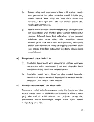 (b)

Selepas setiap sesi penerangan tentang profil syarikat, produk,
pelan pemasaran dan pelan pemberian insentif, individu yang
didekati mestilah diberi ruang dan masa untuk berfikir bagi
membuat pertimbangan sama ada ingin menjadi peserta atau
menolak pelawaan tersebut.

(c)

Peserta hendaklah diberi kebebasan sepenuhnya dalam pembelian
dan tidak didesak untuk membeli pakej barangan tertentu untuk
memenuhi kehendak jualan bagi melayakkan mereka mendapat
kedudukan

atau

bonus

dalam

skim

sedangkan

mereka

berkemungkinan tidak memerlukan beberapa barang dalam pakej
tersebut atau memerlukan barang-barang yang ditawarkan dalam
pakej tersebut tetapi tidak pada jumlah yang begitu banyak seperti
yang ditetapkan.

(4)

Mengandungi Unsur Pembaziran
(a)

Pembelian dalam kuantiti yang banyak tanpa justifikasi yang wajar
semata-mata untuk mendapatkan bonus yang ditawarkan tanpa
mempunyai strategi pemasaran yang sewajarnya.

(b)

Pembelian produk yang ditawarkan oleh syarikat hendaklah
berlandaskan kepada keperluan kepenggunaan sebenar dan/atau
keupayaan untuk menjual produk tersebut.

(5)

Menjanjikan Keuntungan Tetap Tanpa Usaha
Mana-mana syarikat jualan langsung yang menjanjikan keuntungan tetap
kepada peserta melalui pemberian komisen/bonus tanpa sebarang usaha
yang jelas meliputi aktiviti promosi dan penjualan barang atau
perkhidmatan adalah bertentangan dengan hukum syarak kerana
mengandungi unsur riba.

23

 