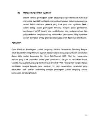 (6)

Mengandungi Unsur Syubhah
Dalam konteks perniagaan jualan langsung yang berteraskan multi-level
marketing, syarikat hendaklah memastikan bahawa pelan pemasarannya
adalah bebas daripada perkara yang tidak jelas atau syubhah )‫) شبهة‬
dalam setiap aspek perniagaan tersebut meliputi pelan pemasaran,
pemberian insentif, barang dan perkhidmatan dan perkara-perkara lain
yang berkaitan dengannya bagi memastikan perniagaan yang dijalankan
adalah mematuhi prinsip-prinsip syariah yang telah digariskan oleh Islam.

PENUTUP

Garis Panduan Perniagaan Jualan Langsung Secara Pemasaran Berbilang Tingkat
(Multi-Level Marketing) Menurut Syariah adalah selaras dengan peruntukan-peruntukan
dalam Akta Jualan Langsung dan Skim Anti-Piramid 1993. Oleh itu, mana-mana
perkara yang tidak dinyatakan dalam garis panduan ini, dengan itu hendaklah dirujuk
kepada Akta Jualan Langsung dan Skim Anti-Piramid 1993. Pihak-pihak yang berkaitan
hendaklah merujuk kepada garis panduan ini bagi menentukan parameter yang
diharuskan oleh syariah berhubung dengan perniagaan jualan langsung secara
pemasaran berbilang tingkat.

24

 