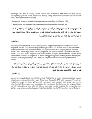 mendengar Abu Said al-Khudriy berkata bahawa Nabi Muhammad SAW telah bersabda bahawa
sesungguhnya jual beli adalah berdasarkan konsep saling reda-meredai (kerelaan kedua-dua belah
pihak). (Diriwayatkan oleh Ibn Majah(
v

Berdasarkan peraturan di bawah Akta Jualan Langsung dan Skim Anti-Piramid 1993.

vi

Dalil al-Sunnah yang melarang perbuatan menipu dan memperdaya dalam jual beli.

ِ َ
ِ َ ِ َّ ِ َ ِ ِ َ َ ٍ َ
ِ َ َّ
‫ح َّثَنَا علِي بْن حجر أَخبَ رنَا إِسمعيل بْن جعفر عن الْعَلء بْن ع ْبد الرحمن عن أَبِيو عن أَبِي ىريْرةَ أَن رسول اهلل صلَّى اهللُ علَيو‬
ْ َ ُ ُ ِ َ ْ َ ْ ٍ ْ ُ ُ ُّ َ ‫َ د‬
ْ
َ
َ ْ
َْ
ْ َْ
ُ َ َ َُ
ِ ََ ً
ِ
‫وسلَّم مر علَى ص ْب رةٍ من طَعام فَأَدخل يَدهُ فِيها فَ نَالَت أَصابِعُوُ بَلََل فَ قال يَاَ احب الطَّعام ما ىذا قَال أَصابَ ْتوُ السماءُ يَا رسول‬
َ َُ
َ َ َ َ ْ ٍ َ ْ َ ُ َ َّ َ َ َ َ
َ َ ََ َ َِ َ
َ ْ
َ َّ
ِ
ِ
ِ
‫اهلل قَال أَفََل جعلْتَوُ فَوق الطَّعام حتَّى يَراهُ النَّاس ثُم قَال من غَش فَ لَْيس منَّا‬
َّ ْ َ َ َّ ُ
َ َ َ َ ْ ََ َ َ
َ
)‫(رواه الترمذى‬
Maksudnya: Diceritakan oleh Ali bin Hujr sebagaimana yang telah disampaikan oleh Ismail bin Ja‟far
daripada Al-„Ala‟ bin Abdul Rahman daripada bapanya daripada Abu Hurairah bahawa Rasulullah SAW
telah berjalan melalui satu timbunan makanan lalu baginda memasukkan tangannya dalam timbunan
tersebut maka tersentuh jari-jarinya sesuatu yang basah, lalu baginda bertanya kepada tuan makanan
tersebut, “Apa ini?” Lalu dia menjawab, “Makanan itu terkena air hujan”, Rasulullah lantas berkata, “Tidak
bolehkah kamu meletakkan yang basah itu di atas sehingga orang dapat melihatnya,” kemudian baginda
bersabda, “Sesiapa yang menipu, maka dia bukan daripada kalangan kami.”(Diriwayatkan oleh alTirmizi).

َّ َ
‫حدثَنِي إِسحاق أَخبَ رنَا حبَّان بْن ىَلل ح َّثَنَا شعبَةُ قَال قَ تَادةُ أَخبَ رنِي عن صالِح أَبِي الْخلِيل عن عَ ْبد اللَّو بْن الْحارث قَال‬
َ ِِ َ ِ ِ ِ َْ ِ َ
ٍ َ ْ َ َ ْ َ َ ْ ُ ‫ْ َ ُ ْ َ َ ُ ُ ِ َ ٍ َد‬
ِ ِ
ِ
ِ
ِ ٍ ِ
ِ
‫سمعت حكيم بْن حزام رضي اللَّوُ ع ْنوُ عن النَّبِي صلَّى اللَّوُ علَيو وسلَّم قَال الْبَ يِّ عان بِالْخيَار ما لَم يَتَ فرقَا فَِإن صدقَا وبَيَّ نَا بُورك‬
َِ
َ َ َ ََ َْ
َ ِّ ْ َ َ
َ َ َ ْ َّ َ ْ َ ِ
َ َ َ َ َ َ ُ ْ َ
ِ
ِ
ِ
‫لَهما فِي بَ ْيعهما وإِن كذبَا َكتَما محقت بَ َكةُ بَ ْيعهما‬
َ ِ َ‫ِ َ َ ْ َ َ وَ َ ُ َ ْ ر‬
َُ
)‫(رواه البخاري‬
Maksudnya: Daripada Saleh Abi al-Khalil daripada Abdullah bin al-Harith, beliau telah berkata bahawa
beliau telah mendengar Hakim bin Hizam RA daripada Rasulullah SAW telah bersabda, “Pembeli dan
penjual mempunyai hak khiyar (pilihan untuk meneruskan akad atau pun tidak) selagi mana mereka
belum berpisah. Sekiranya mereka berkata jujur dan menjelaskan (kondisi barang dan harganya) dalam
jual-beli, kedua-duanya akan diberkati. Namun sekiranya mereka berdusta dan menyembunyikan
(perkara yang sebenar), maka dihapuskan keberkatan jual beli mereka.‟ (Diriwayatkan oleh al-Bukhari(

26

 