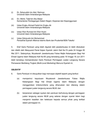 (i)

Dr. Zaharuddin bin Abd. Rahman
Universiti Islam Antarabangsa Malaysia

(ii)

En. Mohd. Talal bin Abu Bakar
Kementerian Perdagangan Dalam Negeri, Koperasi dan Kepenggunaan

(iii)

Ustaz Engku Ahmad Fadzil bin Engku Ali
Universiti Islam Antarabangsa Malaysia

(iv)

Ustaz Wan Rumaizi bin Wan Husin
Universiti Islam Antarabangsa Malaysia

(v)

Ustaz Zaharudin bin Muhammad
Penasihat Syariah Alliance Islamic Bank dan Prudential BSN Takaful

5.

Draf Garis Panduan yang telah digubal oleh jawatankuasa ini telah diluluskan

dan diteliti oleh Mesyuarat Panel Kajian Syariah Jakim Kali Ke-74 pada 24 hingga 26
Mei 2011. Selanjutnya, Muzakarah Jawatankuasa Fatwa Majlis Kebangsaan Bagi Hal
Ehwal Ugama Islam Malaysia Kali Ke-95 yang bersidang pada 16 hingga 18 Jun 2011
telah bersetuju memperakukan Garis Panduan Perniagaan Jualan Langsung Secara
Pemasaran Berbilang Tingkat (Multi-Level Marketing) Menurut Syariah ini.

OBJEKTIF
6.

Garis Panduan ini diwujudkan bagi mencapai objektif seperti yang berikut:
(a)

memperinci
Kebangsaan

keputusan
Bagi

Hal

Muzakarah
Ehwal

Jawatankuasa

Ugama

Islam

Fatwa

Malaysia

Majlis
dengan

menggariskan kriteria-kriteria yang diharuskan dan dilarang dalam
perniagaan jualan langsung secara MLM; dan
(b)

berperanan sebagai rujukan dan panduan berhubung dengan perniagaan
jualan langsung secara MLM yang selaras dengan syariat Islam bagi
menjamin keadilan dan ketelusan kepada semua pihak yang terlibat
dalam perniagaan ini.

3

 
