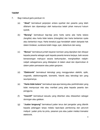 TAKRIF
7.

Bagi maksud garis panduan ini:
(a)

“Akad” bermaksud perjanjian antara syarikat dan peserta yang telah
difahami dan dipersetujui oleh kedua-dua belah pihak menurut hukum
syarak.

(b)

“Barang” bermaksud tiap-tiap jenis harta sama ada harta ketara
(tangible) atau harta tidak ketara (intangible) dan harta berbentuk nyata
atau berbentuk maya. Harta tersebut juga hendaklah selain daripada hak
dalam tindakan, suratcara boleh niaga, syer, debenture dan wang.

(c)

“Bonus” bermaksud jumlah bayaran komisen yang dijanjikan dan dibayar
kepada peserta sebagai upah kepada peserta kerana berjaya, baik secara
berseorangan mahupun secara berkumpulan, menghasilkan natijahnatijah sebagaimana yang ditetapkan di dalam akad dan diperincikan di
dalam pelan pemasaran atau pelan ganjaran.

(d)

“Elektronik” bermaksud teknologi yang menggunakan elektrik, optik,
magnetik, elektromagnetik, biometrik, fotonik atau teknologi lain yang
seumpamanya.

(e)

“Harta tidak ketara” bermaksud apa-apa barang atau perkhidmatan yang
tidak mempunyai nilai atau manfaat yang jelas kepada peserta dan
pengguna.

(f)

“Insentif” bermaksud sesuatu yang diberikan atau ditawarkan sebagai
dorongan atau galakan.

(g)

“Jualan langsung" bermaksud jualan terus dari pengedar yang dilantik
kepada pelanggan tanpa melalui lapis-lapis pemborong dan peruncit
meliputi jualan pintu ke pintu, pesanan pos atau jualan melalui transaksi
elektronik.
4

 