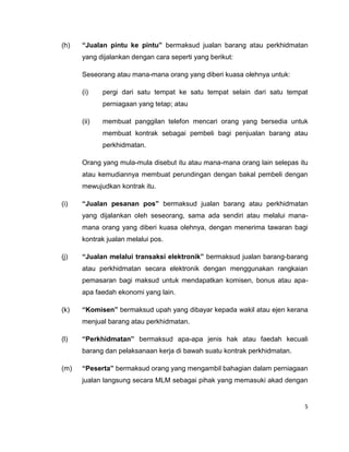 (h)

“Jualan pintu ke pintu” bermaksud jualan barang atau perkhidmatan
yang dijalankan dengan cara seperti yang berikut:
Seseorang atau mana-mana orang yang diberi kuasa olehnya untuk:
(i)

pergi dari satu tempat ke satu tempat selain dari satu tempat
perniagaan yang tetap; atau

(ii)

membuat panggilan telefon mencari orang yang bersedia untuk
membuat kontrak sebagai pembeli bagi penjualan barang atau
perkhidmatan.

Orang yang mula-mula disebut itu atau mana-mana orang lain selepas itu
atau kemudiannya membuat perundingan dengan bakal pembeli dengan
mewujudkan kontrak itu.
(i)

“Jualan pesanan pos” bermaksud jualan barang atau perkhidmatan
yang dijalankan oleh seseorang, sama ada sendiri atau melalui manamana orang yang diberi kuasa olehnya, dengan menerima tawaran bagi
kontrak jualan melalui pos.

(j)

“Jualan melalui transaksi elektronik” bermaksud jualan barang-barang
atau perkhidmatan secara elektronik dengan menggunakan rangkaian
pemasaran bagi maksud untuk mendapatkan komisen, bonus atau apaapa faedah ekonomi yang lain.

(k)

“Komisen” bermaksud upah yang dibayar kepada wakil atau ejen kerana
menjual barang atau perkhidmatan.

(l)

“Perkhidmatan” bermaksud apa-apa jenis hak atau faedah kecuali
barang dan pelaksanaan kerja di bawah suatu kontrak perkhidmatan.

(m)

“Peserta” bermaksud orang yang mengambil bahagian dalam perniagaan
jualan langsung secara MLM sebagai pihak yang memasuki akad dengan

5

 