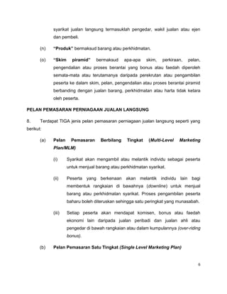 syarikat jualan langsung termasuklah pengedar, wakil jualan atau ejen
dan pembeli.
(n)

“Produk” bermaksud barang atau perkhidmatan.

(o)

“Skim

piramid”

bermaksud

apa-apa

skim,

perkiraan,

pelan,

pengendalian atau proses berantai yang bonus atau faedah diperoleh
semata-mata atau terutamanya daripada perekrutan atau pengambilan
peserta ke dalam skim, pelan, pengendalian atau proses berantai piramid
berbanding dengan jualan barang, perkhidmatan atau harta tidak ketara
oleh peserta.
PELAN PEMASARAN PERNIAGAAN JUALAN LANGSUNG
8.

Terdapat TIGA jenis pelan pemasaran perniagaan jualan langsung seperti yang

berikut:
(a)

Pelan

Pemasaran

Berbilang

Tingkat

(Multi-Level

Marketing

Plan/MLM)
(i)

Syarikat akan mengambil atau melantik individu sebagai peserta
untuk menjual barang atau perkhidmatan syarikat.

(ii)

Peserta yang berkenaan akan melantik individu lain bagi
membentuk rangkaian di bawahnya (downline) untuk menjual
barang atau perkhidmatan syarikat. Proses pengambilan peserta
baharu boleh diteruskan sehingga satu peringkat yang munasabah.

(iii)

Setiap peserta akan mendapat komisen, bonus atau faedah
ekonomi lain daripada jualan peribadi dan jualan ahli atau
pengedar di bawah rangkaian atau dalam kumpulannya (over-riding
bonus).

(b)

Pelan Pemasaran Satu Tingkat (Single Level Marketing Plan)

6

 
