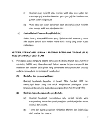 (i)

Syarikat akan melantik atau menaja wakil atau ejen jualan dan
membayar gaji atau komisen atau gabungan gaji dan komisen atas
jumlah jualan yang dibuat.

(ii)

Wakil atau ejen jualan berkenaan tidak dibenarkan untuk melantik
atau menaja wakil atau ejen jualan lain.

(c)

Jualan Melalui Pesanan Pos (Mail Order)
Jualan barang atau perkhidmatan yang dijalankan oleh seseorang, sama
ada secara sendiri atau melalui mana-mana orang yang diberi kuasa
melalui pos.

KRITERIA PERNIAGAAN JUALAN LANGSUNG BERBILANG TINGKAT (MLM)
YANG DIHARUSKAN OLEH ISLAM
9.

Perniagaan jualan langsung secara pemasaran berbilang tingkat atau multi-level
marketing (MLM) yang diharuskan oleh hukum syarak dengan mengambil kira
maslahah dan keadilan pihak-pihak yang bertransaksi serta peruntukan undangundang mengandungi ciri-ciri seperti yang berikut:
(1)

Berdaftar dan mempunyai lesen
Syarikat hendaklah berdaftar di bawah Akta Syarikat 1965 dan
mempunyai lesen yang sah untuk menjalankan perniagaan jualan
langsung di bawah Akta Jualan Langsung dan Skim Anti-Piramid 1993.

(2)

Kontrak Jualan Langsung Secara Bertulis
(a)

Syarikat hendaklah menyediakan satu kontrak bertulis yang
mengandungi terma dan syarat yang jelas perihal perjanjian antara
syarikat dan peserta.

(b)

Terma dan syarat perjanjian hendaklah difahami dan dipersetujui
oleh syarikat dan peserta.
7

 