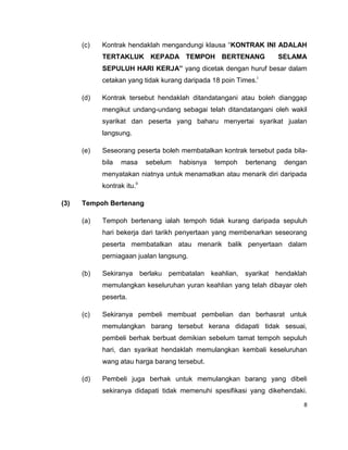 (c)

Kontrak hendaklah mengandungi klausa “KONTRAK INI ADALAH
TERTAKLUK KEPADA TEMPOH BERTENANG

SELAMA

SEPULUH HARI KERJA” yang dicetak dengan huruf besar dalam
cetakan yang tidak kurang daripada 18 poin Times.i
(d)

Kontrak tersebut hendaklah ditandatangani atau boleh dianggap
mengikut undang-undang sebagai telah ditandatangani oleh wakil
syarikat dan peserta yang baharu menyertai syarikat jualan
langsung.

(e)

Seseorang peserta boleh membatalkan kontrak tersebut pada bilabila

masa

sebelum

habisnya

tempoh

bertenang

dengan

menyatakan niatnya untuk menamatkan atau menarik diri daripada
kontrak itu.ii
(3)

Tempoh Bertenang
(a)

Tempoh bertenang ialah tempoh tidak kurang daripada sepuluh
hari bekerja dari tarikh penyertaan yang membenarkan seseorang
peserta membatalkan atau menarik balik penyertaan dalam
perniagaan jualan langsung.

(b)

Sekiranya

berlaku pembatalan keahlian, syarikat

hendaklah

memulangkan keseluruhan yuran keahlian yang telah dibayar oleh
peserta.
(c)

Sekiranya pembeli membuat pembelian dan berhasrat untuk
memulangkan barang tersebut kerana didapati tidak sesuai,
pembeli berhak berbuat demikian sebelum tamat tempoh sepuluh
hari, dan syarikat hendaklah memulangkan kembali keseluruhan
wang atau harga barang tersebut.

(d)

Pembeli juga berhak untuk memulangkan barang yang dibeli
sekiranya didapati tidak memenuhi spesifikasi yang dikehendaki.
8

 