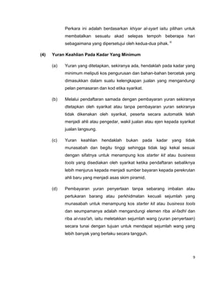 Perkara ini adalah berdasarkan khiyar al-syart iaitu pilihan untuk
membatalkan sesuatu akad selepas tempoh beberapa hari
sebagaimana yang dipersetujui oleh kedua-dua pihak. iii
(4)

Yuran Keahlian Pada Kadar Yang Minimum
(a)

Yuran yang ditetapkan, sekiranya ada, hendaklah pada kadar yang
minimum meliputi kos pengurusan dan bahan-bahan bercetak yang
dimasukkan dalam suatu kelengkapan jualan yang mengandungi
pelan pemasaran dan kod etika syarikat.

(b)

Melalui pendaftaran samada dengan pembayaran yuran sekiranya
dtetapkan oleh syarikat atau tanpa pembayaran yuran sekiranya
tidak dikenakan oleh syarikat, peserta secara automatik telah
menjadi ahli atau pengedar, wakil jualan atau ejen kepada syarikat
jualan langsung.

(c)

Yuran

keahlian

hendaklah

bukan

pada

kadar

yang

tidak

munasabah dan begitu tinggi sehingga tidak lagi kekal sesuai
dengan sifatnya untuk menampung kos starter kit atau business
tools yang disediakan oleh syarikat ketika pendaftaran sebaliknya
lebih menjurus kepada menjadi sumber bayaran kepada perekrutan
ahli baru yang menjadi asas skim piramid.
(d)

Pembayaran yuran penyertaan tanpa sebarang imbalan atau
pertukaran barang atau perkhidmatan kecuali sejumlah yang
munasabah untuk menampung kos starter kit atau business tools
dan seumpamanya adalah mengandungi elemen riba al-fadhl dan
riba al-nasi'ah, iaitu meletakkan sejumlah wang (yuran penyertaan)
secara tunai dengan tujuan untuk mendapat sejumlah wang yang
lebih banyak yang berlaku secara tangguh.

9

 