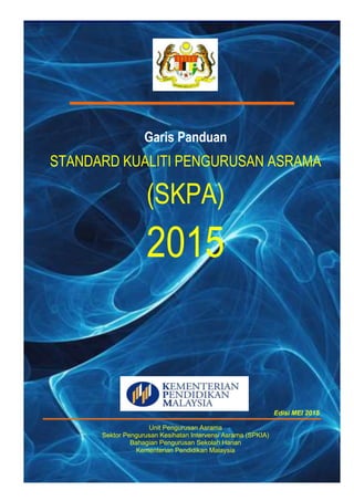 Garis Panduan
STANDARD KUALITI PENGURUSAN ASRAMA
(SKPA)
2015
Edisi MEI 2015
Unit Pengurusan Asrama
Sektor Pengurusan Kesihatan Intervensi Asrama (SPKIA)
Bahagian Pengurusan Sekolah Harian
Kementerian Pendidikan Malaysia
 