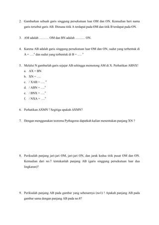2. Gambarkan sebuah garis singgung persekutuan luar OM dan ON. Kemudian beri nama
   garis tersebut garis AB. Dimana titik A terdapat pada OM dan titik B terdapat pada ON.


3. AM adalah ……… OM dan BN adalah ……… ON.


4. Karena AB adalah garis singgung persekutuan luar OM dan ON, sudut yang terbentuk di
   A = ….o dan sudut yang terbentuk di B = …. o


5. Melalui N gambarlah garis sejajar AB sehingga memotong AM di X. Perhatikan ABNX!
   a. AX = BN
   b. XN = ….
   c. / XAB = …. o
   d. / ABN = ….o
   e. / BNX = ….o
   f. / NXA = ….o


6. Perhatikan ∆XMN ! Segitiga apakah ∆XMN?


7. Dengan menggunakan teorema Pythagoras dapatkah kalian menentukan panjang XN ?




8. Periksalah panjang jari-jari OM, jari-jari ON, dan jarak kedua titik pusat OM dan ON.
   Kemudian dari no.7 tentukanlah panjang AB (garis singgung persekutuan luar dua
   lingkaran)?




9. Periksalah panjang AB pada gambar yang sebenarnya (no1) ! Apakah panjang AB pada
   gambar sama dengan panjang AB pada no.8?
 