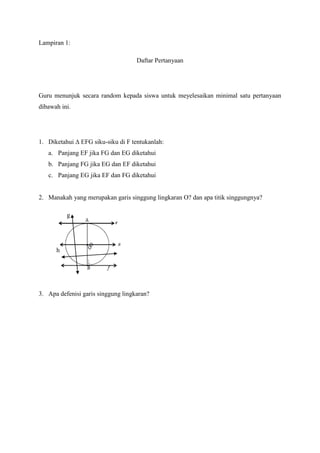 Lampiran 1:

                                    Daftar Pertanyaan




Guru menunjuk secara random kepada siswa untuk meyelesaikan minimal satu pertanyaan
dibawah ini.




1. Diketahui ∆ EFG siku-siku di F tentukanlah:
   a. Panjang EF jika FG dan EG diketahui
   b. Panjang FG jika EG dan EF diketahui
   c. Panjang EG jika EF dan FG diketahui


2. Manakah yang merupakan garis singgung lingkaran O? dan apa titik singgungnya?

          g




      h




3. Apa defenisi garis singgung lingkaran?
 