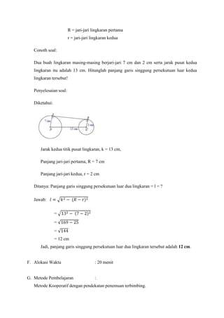 R = jari-jari lingkaran pertama
                        r = jari-jari lingkaran kedua

   Conoth soal:

   Dua buah lingkaran masing-masing berjari-jari 7 cm dan 2 cm serta jarak pusat kedua
   lingkaran itu adalah 13 cm. Hitunglah panjang garis singgung persekutuan luar kedua
   lingkaran tersebut!

   Penyelesaian soal:

   Diketahui:




      Jarak kedua titik pusat lingkaran, k = 13 cm,

      Panjang jari-jari pertama, R = 7 cm

      Panjang jari-jari kedua, r = 2 cm

   Ditanya: Panjang garis singgung persekutuan luar dua lingkaran = l = ?

   Jawab:


                =
                =
                =
                = 12 cm
      Jadi, panjang garis singgung persekutuan luar dua lingkaran tersebut adalah 12 cm.


F. Alokasi Waktu                       : 20 menit


G. Metode Pembelajaran                 :
   Metode Kooperatif dengan pendekatan penemuan terbimbing.
 