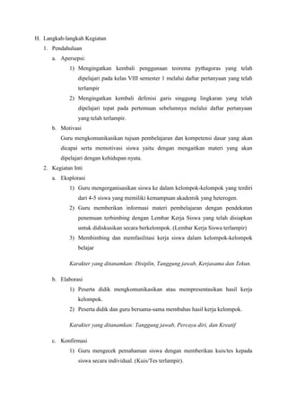 H. Langkah-langkah Kegiatan
   1. Pendahuluan
      a. Apersepsi:
             1) Mengingatkan kembali penggunaan teorema pythagoras yang telah
                 dipelajari pada kelas VIII semester 1 melalui daftar pertanyaan yang telah
                 terlampir
             2) Mengingatkan kembali defenisi garis singgung lingkaran yang telah
                 dipelajari tepat pada pertemuan sebelumnya melalui daftar pertanyaan
                 yang telah terlampir.
      b. Motivasi
          Guru mengkomunikasikan tujuan pembelajaran dan kompetensi dasar yang akan
          dicapai serta memotivasi siswa yaitu dengan mengaitkan materi yang akan
          dipelajari dengan kehidupan nyata.
   2. Kegiatan Inti
      a. Eksplorasi
             1) Guru mengorganisasikan siswa ke dalam kelompok-kelompok yang terdiri
                 dari 4-5 siswa yang memiliki kemampuan akademik yang heterogen.
             2) Guru memberikan informasi materi pembelajaran dengan pendekatan
                 penemuan terbimbing dengan Lembar Kerja Siswa yang telah disiapkan
                 untuk didiskusikan secara berkelompok. (Lembar Kerja Siswa terlampir)
             3) Membimbing dan memfasilitasi kerja siswa dalam kelompok-kelompok
                 belajar

             Karakter yang ditanamkan: Disiplin, Tanggung jawab, Kerjasama dan Tekun.

      b. Elaborasi
             1) Peserta didik mengkomunikasikan atau mempresentasikan hasil kerja
                 kelompok.
             2) Peserta didik dan guru bersama-sama membahas hasil kerja kelompok.

             Karakter yang ditanamkan: Tanggung jawab, Percaya diri, dan Kreatif

      c. Konfirmasi
             1) Guru mengecek pemahaman siswa dengan memberikan kuis/tes kepada
                 siswa secara individual. (Kuis/Tes terlampir).
 