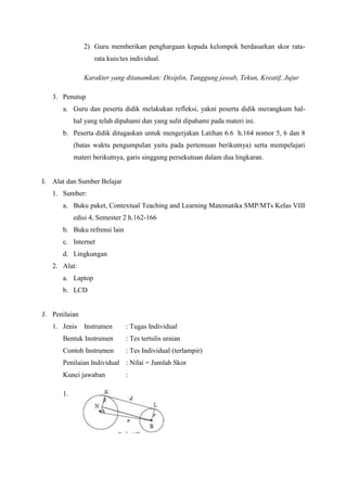 2) Guru memberikan penghargaan kepada kelompok berdasarkan skor rata-
                  rata kuis/tes individual.

               Karakter yang ditanamkan: Disiplin, Tanggung jawab, Tekun, Kreatif, Jujur

   3. Penutup
      a. Guru dan peserta didik melakukan refleksi, yakni peserta didik merangkum hal-
           hal yang telah dipahami dan yang sulit dipahami pada materi ini.
      b. Peserta didik ditugaskan untuk mengerjakan Latihan 6.6 h.164 nomor 5, 6 dan 8
           (batas waktu pengumpulan yaitu pada pertemuan berikutnya) serta mempelajari
           materi berikutnya, garis singgung persekutuan dalam dua lingkaran.


I. Alat dan Sumber Belajar
   1. Sumber:
      a. Buku paket, Contextual Teaching and Learning Matematika SMP/MTs Kelas VIII
           edisi 4, Semester 2 h.162-166
      b. Buku refrensi lain
      c. Internet
      d. Lingkungan
   2. Alat:
      a. Laptop
      b. LCD


J. Penilaian
   1. Jenis Instrumen         : Tugas Individual
      Bentuk Instrumen        : Tes tertulis uraian
      Contoh Instrumen        : Tes Individual (terlampir)
      Penilaian Individual : Nilai = Jumlah Skor
      Kunci jawaban           :

      1.
 
