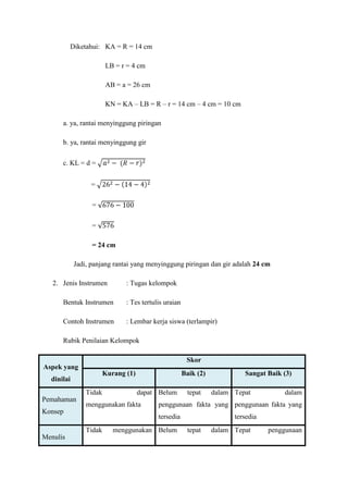 Diketahui: KA = R = 14 cm

                        LB = r = 4 cm

                        AB = a = 26 cm

                        KN = KA – LB = R – r = 14 cm – 4 cm = 10 cm

      a. ya, rantai menyinggung piringan

      b. ya, rantai menyinggung gir

      c. KL = d =


                 =

                  =

                  =

                  = 24 cm

            Jadi, panjang rantai yang menyinggung piringan dan gir adalah 24 cm

   2. Jenis Instrumen          : Tugas kelompok

      Bentuk Instrumen         : Tes tertulis uraian

      Contoh Instrumen         : Lembar kerja siswa (terlampir)

      Rubik Penilaian Kelompok

                                                        Skor
Aspek yang
                        Kurang (1)                     Baik (2)            Sangat Baik (3)
  dinilai
                Tidak                dapat Belum        tepat     dalam Tepat          dalam
Pemahaman
                menggunakan fakta          penggunaan fakta yang penggunaan fakta yang
Konsep
                                           tersedia                     tersedia
                Tidak      menggunakan Belum            tepat     dalam Tepat      penggunaan
Menulis
 