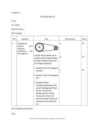 Lampiran 3

                                           TES INDIVIDUAL

Nama           :

No. Absen      :

Kelas/Semester :

Hari/Tanggal   :


 NO          Indikator                             Soal                                     Penyelesaian   Skor

 1.     Menghitung                                                             a.                          20
        panjang       garis
        singgung
        persekutuan    luar
        dua lingkaran
                                 Gambar diatas adalah rantai
                                                                               b.                          20
                                 sepeda yang menghubungkan
                                 piringan di bagian depan dan
                                 gir di bagian belakang.

                                 a. Apakah rantai menyinggung
                                   piringan?                                   c.                          60

                                 b. Apakah rantai menyinggung
                                   gir?

                                 c. Dapatkah kalian
                                    menghitung panjang rantai
                                    yang menyinggung piringan
                                    dan gir ? jika jari-jari
                                    piringan dan gir masing-
                                    masing 14 cm dan 4 cm
                                    serta jarak kedua titik pusat
                                    piringan dan gir adalah 26
                                    cm.

Hari/Tanggal pengumpulan :

Nilai                            :

                         *God created everything by number, weight and measure. (Newton)*
 