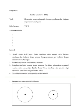 Lampiran 2 :

                                  Lembar Kerja Siswa (LKS)

Topik                 : Menemukan rumus panjang garis singgung persekutuan dua lingkaran
                      dengan teorema phytagoras

Kelas/Semester        : VIII/ 2

Anggota Kelompok      :

   1.
   2.
   3.
   4.
   5.

Petunjuk              :

1. Pelajari Lembar Kerja Siswa tentang penemuan rumus panjang garis singgung
   persekutuan dua lingkaran dengan teorema phytagoras dengan cara berdiskusi dengan
   teman-teman satu kelompok.
2. Kerjakan langkah demi langkah secara berurutan.
3. Diskusikan dan bahas bersama dengan temanmu. Jika dalam kelompokmu mengalami
   kesulitan dalam mempelajari Lembar Kerja Siswa, tanyakan pada gurumu, tetapi
   berusahalah semaksimal mungkin terlebih dahulu.
4. Tulislah kesimpulan dan hal-hal penting dari kegiatan ini.




1. Perhatikan dua buah lingkaran dibawah ini!
 