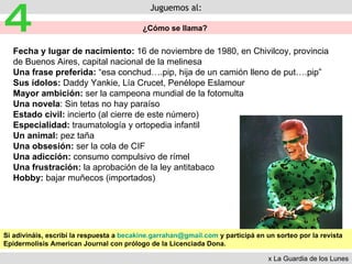 Juguemos al: ¿Cómo se llama?  4 Fecha y lugar de nacimiento:  16 de noviembre de 1980, en Chivilcoy, provincia de Buenos Aires, capital nacional de la melinesa Una frase preferida:  “esa conchud….pip, hija de un camión lleno de put….pip” Sus ídolos:  Daddy Yankie, Lía Crucet, Penélope Eslamour Mayor ambición:  ser la campeona mundial de la fotomulta  Una novela : Sin tetas no hay paraíso Estado civil:  incierto (al cierre de este número) Especialidad:  traumatología y ortopedia infantil Un animal:  pez taña Una obsesión:  ser la cola de CIF Una adicción:  consumo compulsivo de rímel Una frustración:  la aprobación de la ley antitabaco Hobby:  bajar muñecos (importados) Si adivináis, escribí la respuesta a  [email_address]  y participá en un sorteo por la revista Epidermolisis American Journal con prólogo de la Licenciada Dona. x La Guardia de los Lunes 