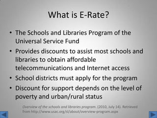 What is E-Rate?The Schools and Libraries Program of the Universal Service FundProvides discounts to assist most schools and libraries to obtain affordable telecommunications and Internet accessSchool districts must apply for the programDiscount for support depends on the level of poverty and urban/rural statusOverview of the schools and libraries program. (2010, July 14). Retrieved from http://www.usac.org/sl/about/overview-program.aspx 