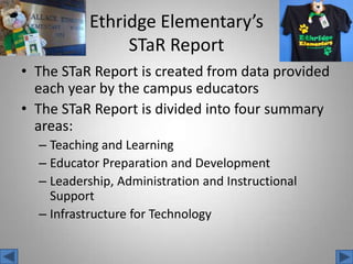 EthridgeElementary’sSTaR ReportThe STaR Report is created from data provided each year by the campus educatorsThe STaR Report is divided into four summary areas:Teaching and LearningEducator Preparation and DevelopmentLeadership, Administration and Instructional SupportInfrastructure for Technology