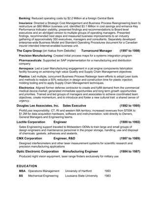 Banking: Reduced operating costs by $2.2 Million at a foreign Central Bank
 Insurance: Directed a Strategic Cost Management and Business Process Reengineering team to
 restructure an $80 Million business unit; identified $3.1 Million in cost savings and enhance Key
 Performance Indicator visibility; presented findings and recommendations to Board level
 executives and an abridged version to multiple groups of operating managers. Presented
 findings, recommended next steps and measured business improvements to an industry
 gathering of approximately 350 executives, managers and consultants. Separately developed
 enterprise-wide Business Model and Standard Operating Procedures document for a Canadian
 insurer intended Internet-enabled business unit.
The Capra Group (on hiatus from Deloitte)          Turnaround Manager                (1997 to 1998)
 Precision Manufacturing: Created initial process maps for a systems integration program
 Pharmaceuticals: Supported an SAP implementation for a manufacturing and distribution
 company
 Aerospace: Led a Lean Manufacturing engagement in a jet engine components fabrication
 facility focusing on achieving high value Quality and Supply Chain Management objectives
 Plastics: Led multiple, concurrent Business Process Redesign team efforts to adopt Lean tools
 and methods to realize a 50% reduction in design and construction time for plastic injection
 molding tooling and to apply Supply Chain Management techniques.
 Electronics: Aligned former defense contractor to create and fulfill demand from the commercial
 medical device market; generated immediate opportunities and long term growth opportunities
 and priorities. Trained and led groups of managers and associates to achieve coordinated team
 objectives, create momentum, and to introduce and foster a new cultural trait: a shared sense of
 urgency.
Douglas Lee Associates, Inc.        Sales Executive                                  (1992 to 1995)
 Profit/Loss responsibility: CT, RI and western MA territory; increased revenues from $700K to
 $1.2M for data acquisition hardware, software and instrumentation; sold directly to Owners,
 General Managers and Engineering teams.
Loctite Corporation          Engineer                                                (1989 to 1992)
 Sales Engineering support traveled to Midwestern OEMs to train large and small groups of
 design engineers and maintenance personnel in the proper storage, handling, use and disposal
 of chemicals: gaskets, adhesives and sealants.
CMX Corporation              Engineer, R&D                                           (1987 to 1989)
 Designed interferometers and other laser measurement systems for scientific research and
 precision manufacturing applications
Optic Electronic Corporation        Manufacturing Engineer                           (1984 to 1987)
 Produced night vision equipment, laser range finders exclusively for military use


EDUCATION
 MBA Operations Management            University of Hartford          1993
 BS     Mechanical Engineering        Louisiana State University      1983
 