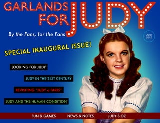 By the Fans, for the Fans

SPECIAL

June
2012

AL ISSUE!
INAUGUR

LOOKING FOR JUDY
JUDY IN THE 21ST CENTURY
REVISITING “JUDY à PARIS”
JUDY AND THE HUMAN CONDITION

FUN & GAMES

NEWS & NOTES

JUDY’S OZ

 