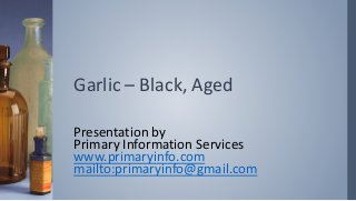 Garlic – Black, Aged
Presentation by
Primary Information Services
www.primaryinfo.com
mailto:primaryinfo@gmail.com
 