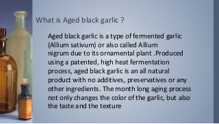 What is Aged black garlic ?
Aged black garlic is a type of fermented garlic
(Allium sativum) or also called Allium
nigrum due to its ornamental plant .Produced
using a patented, high heat fermentation
process, aged black garlic is an all natural
product with no additives, preservatives or any
other ingredients. The month long aging process
not only changes the color of the garlic, but also
the taste and the texture
 
