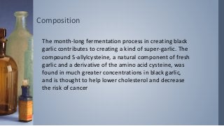 Composition
The month-long fermentation process in creating black
garlic contributes to creating a kind of super-garlic. The
compound S-allylcysteine, a natural component of fresh
garlic and a derivative of the amino acid cysteine, was
found in much greater concentrations in black garlic,
and is thought to help lower cholesterol and decrease
the risk of cancer
 