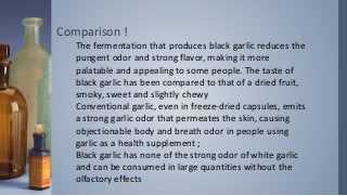Comparison !
The fermentation that produces black garlic reduces the
pungent odor and strong flavor, making it more
palatable and appealing to some people. The taste of
black garlic has been compared to that of a dried fruit,
smoky, sweet and slightly chewy
Conventional garlic, even in freeze-dried capsules, emits
a strong garlic odor that permeates the skin, causing
objectionable body and breath odor in people using
garlic as a health supplement ;
Black garlic has none of the strong odor of white garlic
and can be consumed in large quantities without the
olfactory effects
 