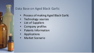 Data Base on Aged Black Garlic
• Process of making Aged Black Garlic
• Technology sources
• List of Suppliers
• Company profiles
• Patents Information
• Applications
• Market Scenario
 