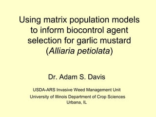 Using matrix population models to inform biocontrol agent selection for garlic mustard ( Alliaria petiolata ) Dr. Adam S. Davis USDA-ARS Invasive Weed Management Unit University of Illinois Department of Crop Sciences Urbana, IL 