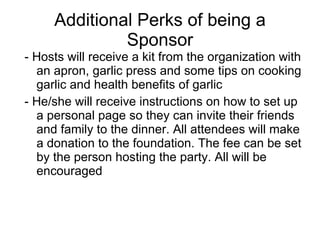 Additional Perks of being a Sponsor - Hosts will receive a kit from the organization with an apron, garlic press and some tips on cooking garlic and health benefits of garlic - He/she will receive instructions on how to set up a personal page so they can invite their friends and family to the dinner. All attendees will make a donation to the foundation. The fee can be set by the person hosting the party. All will be encouraged  