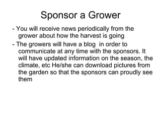 Sponsor a Grower - You will receive news periodically from the grower about how the harvest is going - The growers will have a blog  in order to communicate at any time with the sponsors. It will have updated information on the season, the climate, etc He/she can download pictures from the garden so that the sponsors can proudly see them 