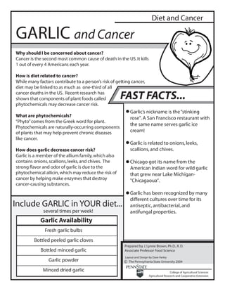 Diet and Cancer

GARLIC and Cancer
Why should I be concerned about cancer?
Cancer is the second most common cause of death in the US. It kills
1 out of every 4 Americans each year.

How is diet related to cancer?
While many factors contribute to a person’s risk of getting cancer,
diet may be linked to as much as one-third of all
cancer deaths in the US. Recent research has
shown that components of plant foods called           FAST FACTS...
phytochemicals may decrease cancer risk.
                                                           Garlic’s nickname is the “stinking
What are phytochemicals?
                                                           rose”. A San Francisco restaurant with
“Phyto” comes from the Greek word for plant.
                                                           the same name serves garlic ice
Phytochemicals are naturally-occurring components
of plants that may help prevent chronic diseases           cream!
like cancer.
                                                           Garlic is related to onions, leeks,
How does garlic decrease cancer risk?                      scallions, and chives.
Garlic is a member of the allium family, which also
contains onions, scallions, leeks, and chives. The         Chicago got its name from the
strong flavor and odor of garlic is due to the             American Indian word for wild garlic
phytochemical allicin, which may reduce the risk of        that grew near Lake Michigan-
cancer by helping make enzymes that destroy                "Chicagaoua”.
cancer-causing substances.
                                                           Garlic has been recognized by many
                                                           different cultures over time for its
Include GARLIC in YOUR diet...                             antiseptic, antibacterial, and
              several times per week!                      antifungal properties.
            Garlic Availability
               Fresh garlic bulbs
         Bottled peeled garlic cloves
                                                        Prepared by J. Lynne Brown, Ph.D., R. D.
            Bottled minced garlic                       Associate Professor Food Science
                                                        Layout and Design by Dave Varley
                 Garlic powder                          c The Pennsylvania State University 2004

              Minced dried garlic                                                          College of Agricultural Sciences
                                                                          Agricultural Research and Cooperative Extension
 