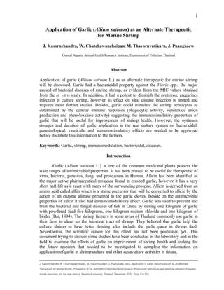 J. Kasornchandra, W. Chutchawanchaipan, M. Thavornyutikarn, J. Puangkaew. 2005. Application of Garlic (Allium sativum) as an Alternate
Therapeutic for Marine Shrimp. Proceeding of the JSPS-NRCT International Symposium: Productivity techniques and effective utilization of aquatic
animal resources into the new century. Kasetsart university, Thailand, December 2005. Page 114-119.
1
Application of Garlic (Allium sativum) as an Alternate Therapeutic
for Marine Shrimp
J. Kasornchandra, W. Chutchawanchaipan, M. Thavornyutikarn, J. Puangkaew
Coastal Aquatic Animal Health Research Institute, Department of Fisheries, Thailand
Abstract
Application of garlic (Allium sativum L.) as an alternate therapeutic for marine shrimp
will be discussed. Garlic had a bactericidal property against the Vibrio spp., the major
caused of bacterial diseases of marine shrimp, as evident from the MIC values obtained
from the in vitro study. In addition, it had a potent to diminish the protozoa; gregarines
infection in culture shrimp, however its effect on viral disease infection is limited and
requires more further studies. Besides, garlic could stimulate the shrimp hemocytes as
determined by the cellular immune responses (phagocytic activity, superoxide anion
production and phenoloxidase activity) suggesting the immunostimulatory properties of
garlic that will be useful for improvement of shrimp health. However, the optimum
dosages and duration of garlic application in the real culture system on bactericidal,
parasitological, virulicidal and immunostimulatory effects are needed to be approved
before distribute this information to the farmers.
Keywords: Garlic, shrimp, immunomodulation, bactericidal, diseases.
Introduction
Garlic (Allium sativam L.) is one of the common medicinal plants possess the
wide ranges of antimicrobial properties. It has been proved to be useful for therapeutic of
virus, bacteria, parasites, fungi and protozoans in Human. Allicin has been identified as
the major active pharmaceutical molecule found in crashed garlic, however it has a very
short haft-life as it react with many of the surrounding proteins. Allicin is derived from an
amino acid called alliin which is a stable precursor that will be converted to allicin by the
action of an enzyme allinase presented in the garlic cloves. Beside on the antimicrobial
properties of allicin it also had immunomodulatory effect. Garlic was used to prevent and
treat the bacterial and fungal diseases of fish in China by mixing one kilogram of garlic
with powdered feed five kilograms, one kilogram sodium chloride and one kilogram of
binder (Bai, 1994). The shrimp farmers in some areas of Thailand commonly use garlic in
their farm to clean up the intestinal tract of shrimp. They believed that garlic help the
culture shrimp to have better feeding after include the garlic paste in shrimp feed.
Nevertheless, the scientific reason for this effect has not been postulated yet. This
document trying to discuss some studies have been conducted in the laboratory and in the
field to examine the effects of garlic on improvement of shrimp health and looking for
the future research that needed to be investigated to complete the information on
application of garlic in shrimp culture and other aquaculture activities in future.
 