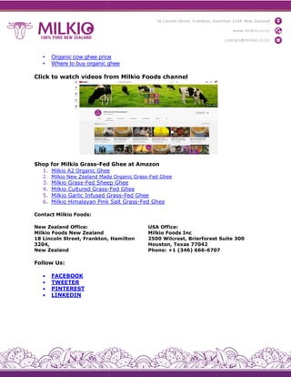 • Organic cow ghee price
• Where to buy organic ghee
Click to watch videos from Milkio Foods channel
Shop for Milkio Grass-Fed Ghee at Amazon
1. Milkio A2 Organic Ghee
2. Milkio New Zealand Made Organic Grass
3. Milkio Grass-Fed Sheep Ghee
4. Milkio Cultured Grass-
5. Milkio Garlic Infused Grass
6. Milkio Himalayan Pink Salt Grass
Contact Milkio Foods:
New Zealand Office:
Milkio Foods New Zealand
18 Lincoln Street, Frankton, Hamilton
3204,
New Zealand
Follow Us:
 FACEBOOK
 TWEETER
 PINTEREST
 LINKEDIN
Organic cow ghee price
Where to buy organic ghee
Click to watch videos from Milkio Foods channel
Fed Ghee at Amazon
Milkio A2 Organic Ghee
Milkio New Zealand Made Organic Grass-Fed Ghee
Fed Sheep Ghee
-Fed Ghee
Milkio Garlic Infused Grass-Fed Ghee
Milkio Himalayan Pink Salt Grass-Fed Ghee
18 Lincoln Street, Frankton, Hamilton
USA Office:
Milkio Foods Inc
2500 Wilcrest, Brierforest Suite 300
Houston, Texas 77042
Phone: +1 (346) 666-6707
2500 Wilcrest, Brierforest Suite 300
6707
 